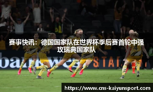 赛事快讯：德国国家队在世界杯季后赛首轮中强攻瑞典国家队